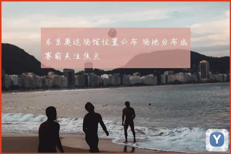东京奥运场馆位置公布 场地分布成赛前关注焦点