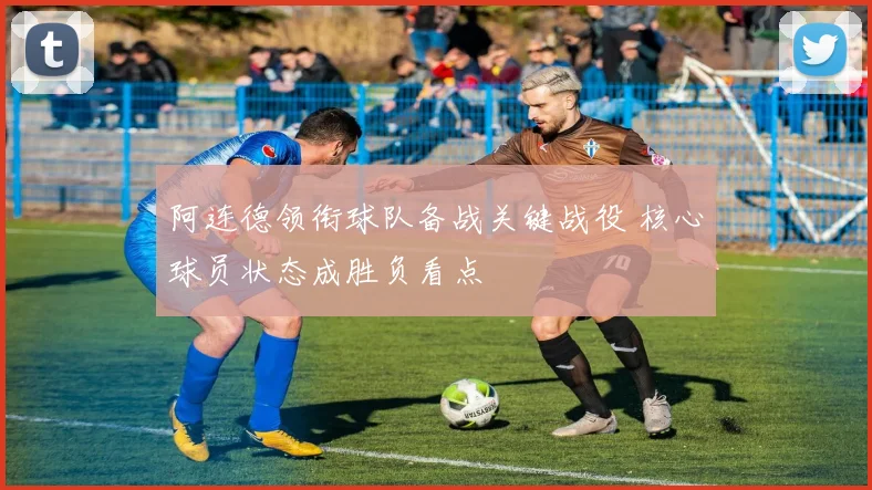 阿连德领衔球队备战关键战役 核心球员状态成胜负看点