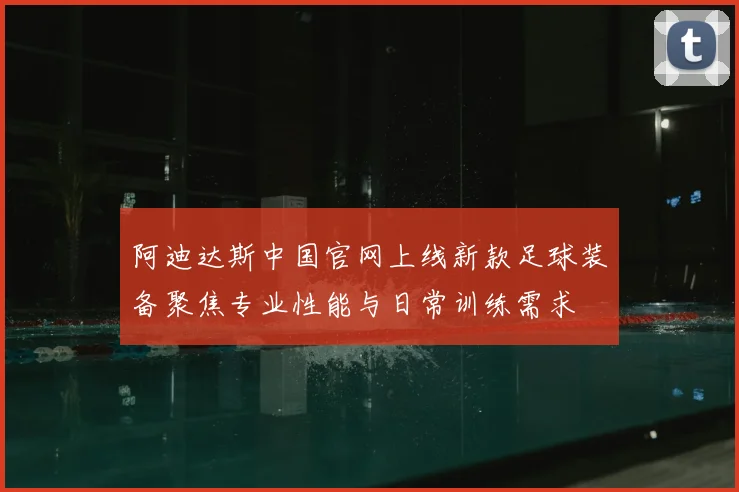 阿迪达斯中国官网上线新款足球装备聚焦专业性能与日常训练需求