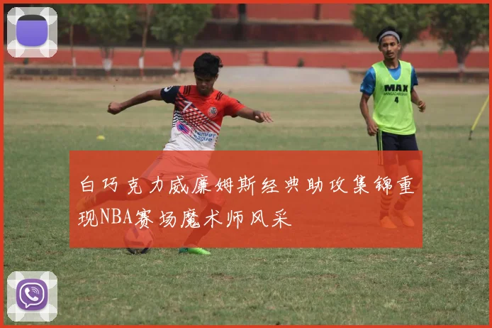 白巧克力威廉姆斯经典助攻集锦重现NBA赛场魔术师风采