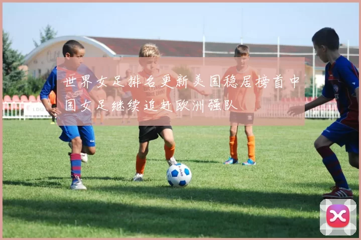 世界女足排名更新美国稳居榜首中国女足继续追赶欧洲强队