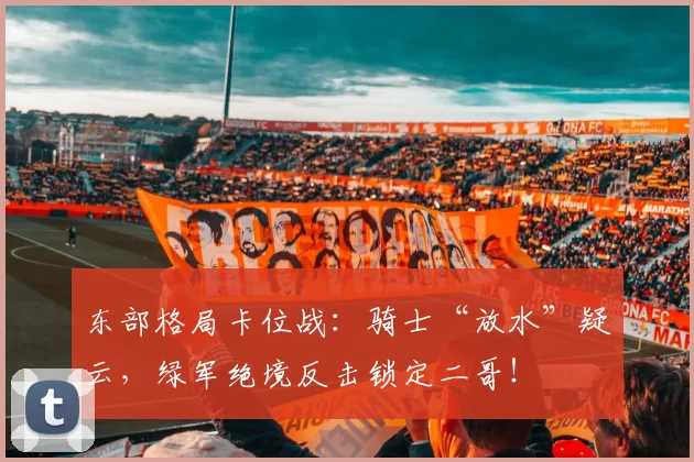 东部格局卡位战：骑士“放水”疑云，绿军绝境反击锁定二哥！