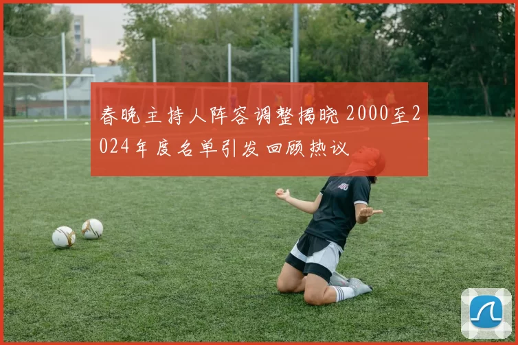 春晚主持人阵容调整揭晓 2000至2024年度名单引发回顾热议